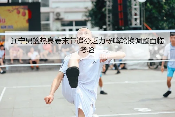 辽宁男篮热身赛末节追分乏力杨鸣轮换调整面临考验